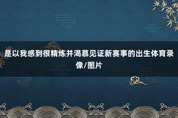 是以我感到很精炼并渴慕见证新赛事的出生体育录像/图片