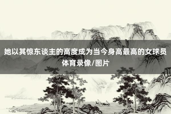 她以其惊东谈主的高度成为当今身高最高的女球员体育录像/图片