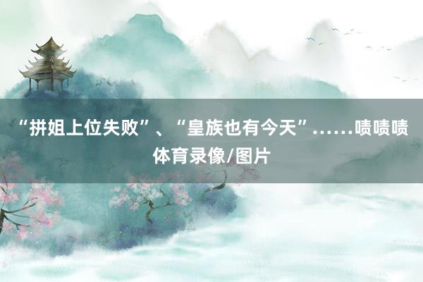 “拼姐上位失败”、“皇族也有今天”……啧啧啧体育录像/图片