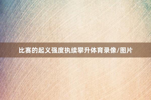 比赛的起义强度执续攀升体育录像/图片