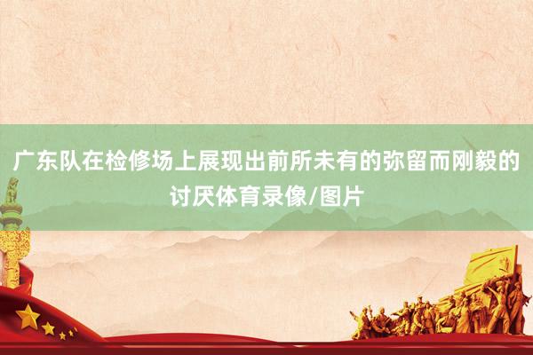 广东队在检修场上展现出前所未有的弥留而刚毅的讨厌体育录像/图片