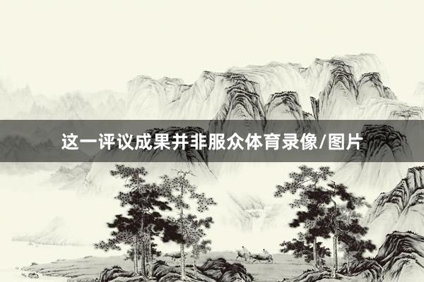 这一评议成果并非服众体育录像/图片