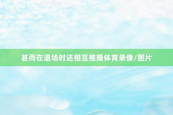 甚而在退场时还相互推搡体育录像/图片
