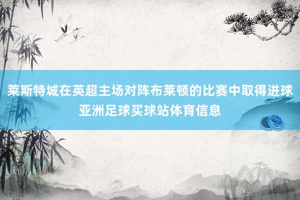 莱斯特城在英超主场对阵布莱顿的比赛中取得进球亚洲足球买球站体育信息