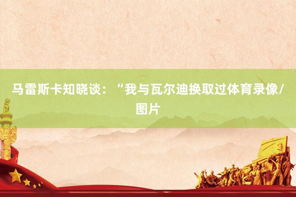 马雷斯卡知晓谈：“我与瓦尔迪换取过体育录像/图片