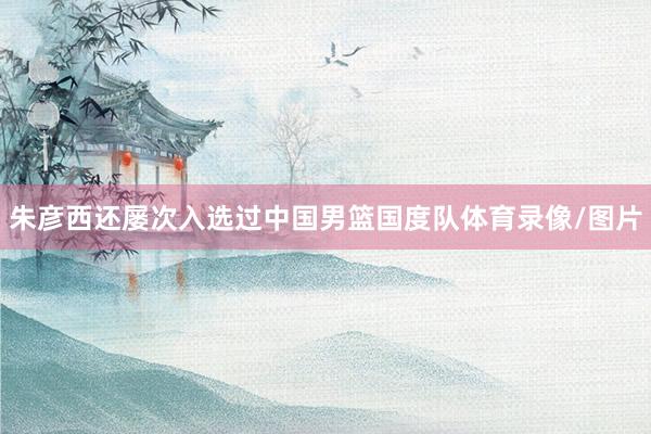 朱彦西还屡次入选过中国男篮国度队体育录像/图片