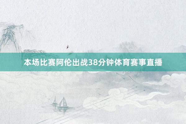 本场比赛阿伦出战38分钟体育赛事直播