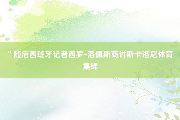 ”　　随后西班牙记者西罗-洛佩斯商讨斯卡洛尼体育集锦