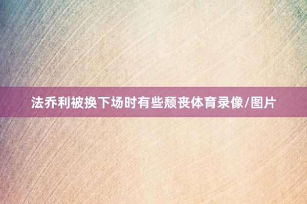 法乔利被换下场时有些颓丧体育录像/图片