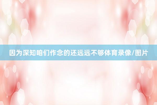 因为深知咱们作念的还远远不够体育录像/图片