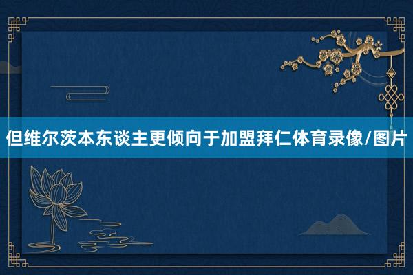 但维尔茨本东谈主更倾向于加盟拜仁体育录像/图片