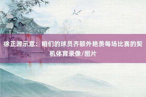 徐正源示意：咱们的球员齐额外艳羡每场比赛的契机体育录像/图片