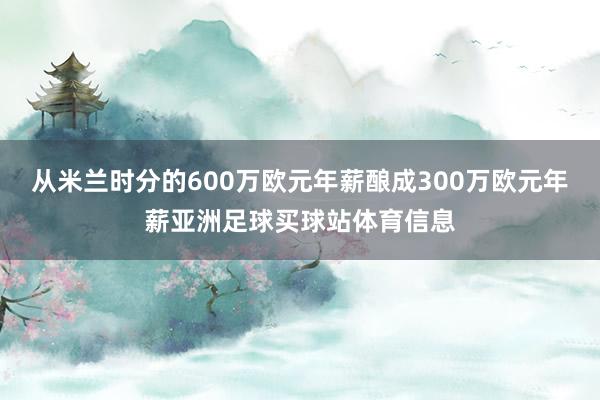 从米兰时分的600万欧元年薪酿成300万欧元年薪亚洲足球买球站体育信息