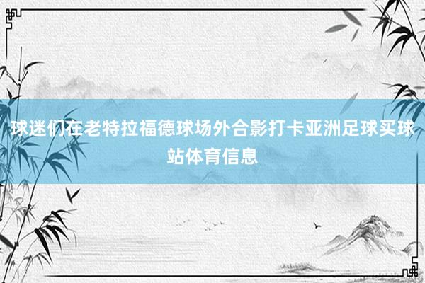 球迷们在老特拉福德球场外合影打卡亚洲足球买球站体育信息