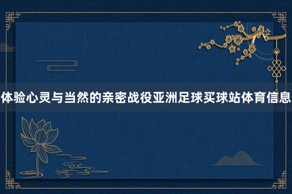 体验心灵与当然的亲密战役亚洲足球买球站体育信息
