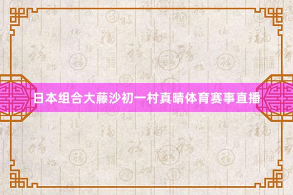 日本组合大藤沙初一村真晴体育赛事直播