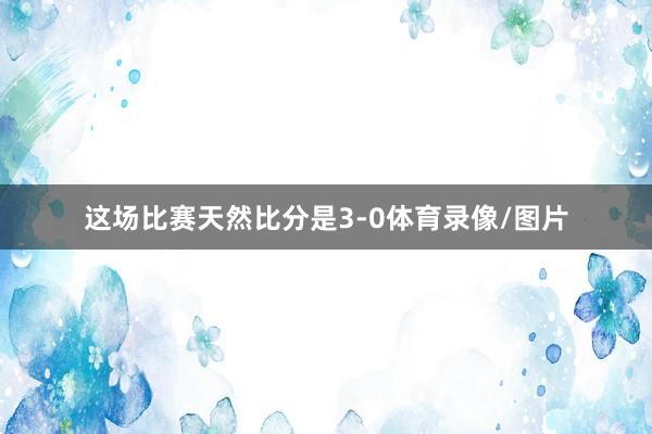 这场比赛天然比分是3-0体育录像/图片