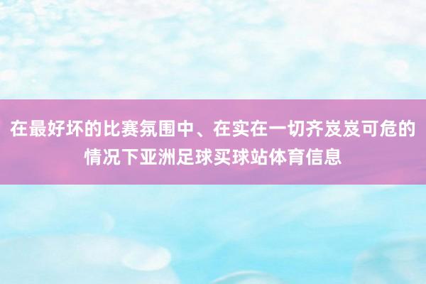 在最好坏的比赛氛围中、在实在一切齐岌岌可危的情况下亚洲足球买球站体育信息