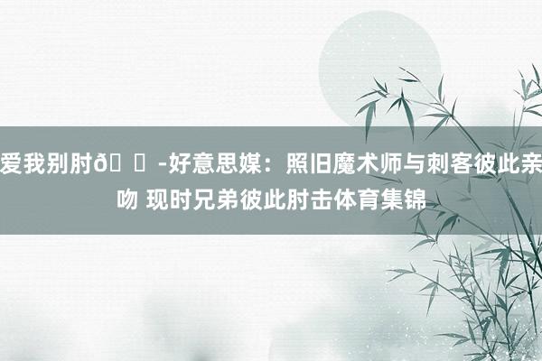 爱我别肘😭好意思媒：照旧魔术师与刺客彼此亲吻 现时兄弟彼此肘击体育集锦