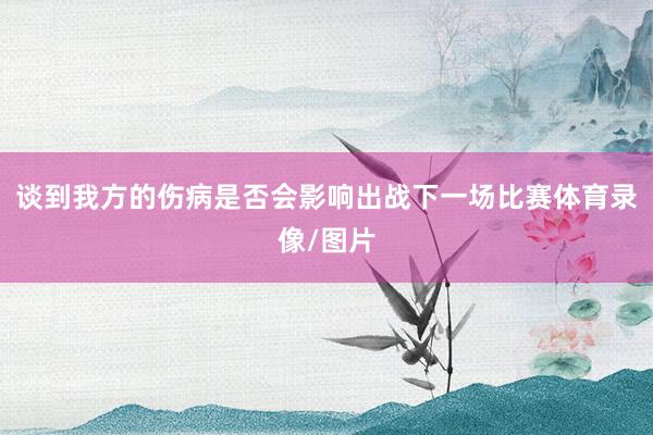谈到我方的伤病是否会影响出战下一场比赛体育录像/图片