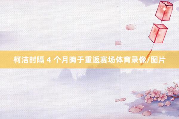 柯洁时隔 4 个月晦于重返赛场体育录像/图片