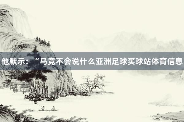 他默示：“马竞不会说什么亚洲足球买球站体育信息