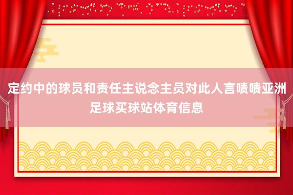 定约中的球员和责任主说念主员对此人言啧啧亚洲足球买球站体育信息