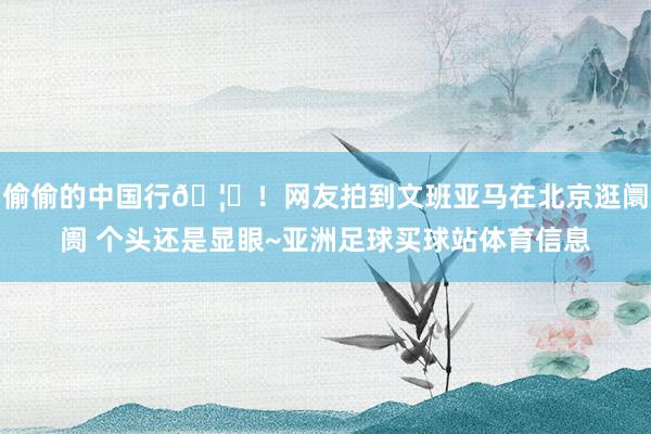 偷偷的中国行🦄！网友拍到文班亚马在北京逛阛阓 个头还是显眼~亚洲足球买球站体育信息