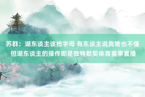 苏群：湖东谈主该抢字母 有东谈主说我啥也不懂 但湖东谈主的操作即是独特默契体育赛事直播
