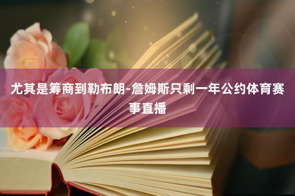尤其是筹商到勒布朗-詹姆斯只剩一年公约体育赛事直播