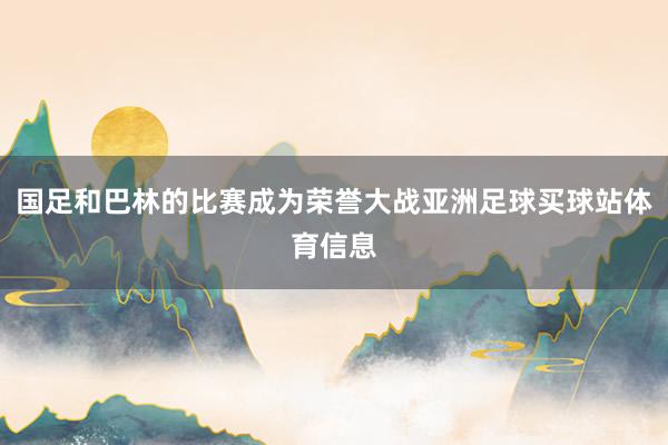 国足和巴林的比赛成为荣誉大战亚洲足球买球站体育信息