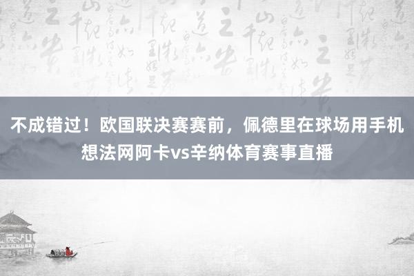 不成错过！欧国联决赛赛前，佩德里在球场用手机想法网阿卡vs辛纳体育赛事直播