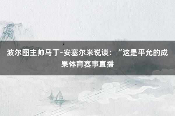 波尔图主帅马丁-安塞尔米说谈：“这是平允的成果体育赛事直播
