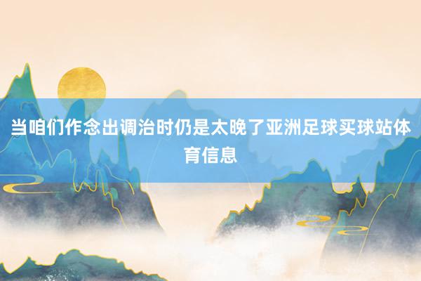 当咱们作念出调治时仍是太晚了亚洲足球买球站体育信息