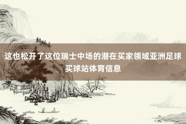 这也松开了这位瑞士中场的潜在买家领域亚洲足球买球站体育信息
