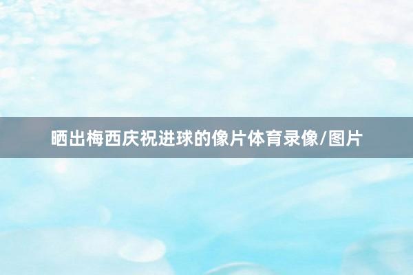 晒出梅西庆祝进球的像片体育录像/图片