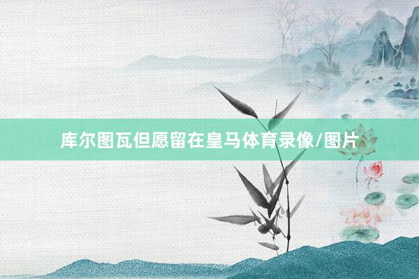 库尔图瓦但愿留在皇马体育录像/图片