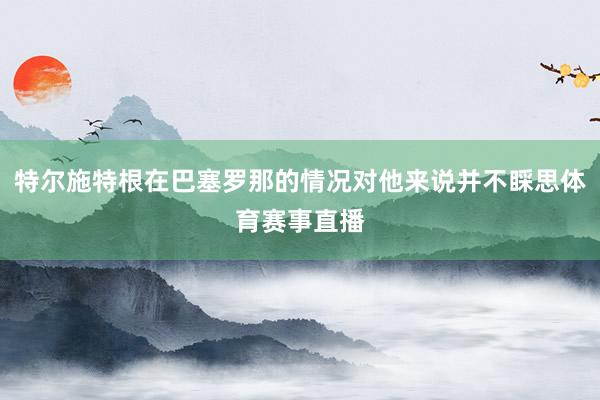 特尔施特根在巴塞罗那的情况对他来说并不睬思体育赛事直播