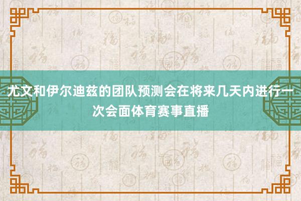 尤文和伊尔迪兹的团队预测会在将来几天内进行一次会面体育赛事直播