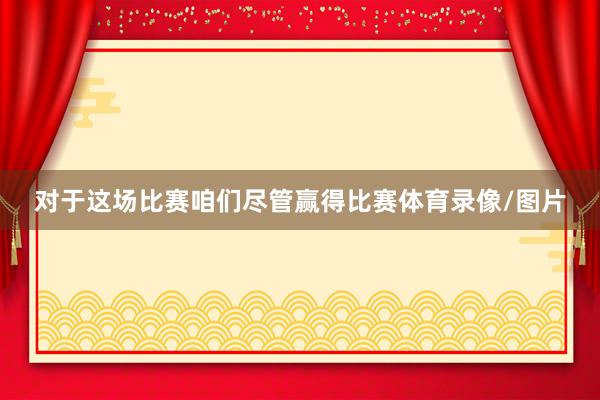 对于这场比赛咱们尽管赢得比赛体育录像/图片