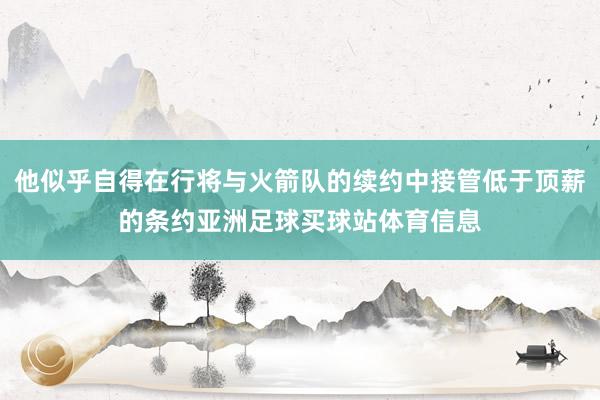 他似乎自得在行将与火箭队的续约中接管低于顶薪的条约亚洲足球买球站体育信息