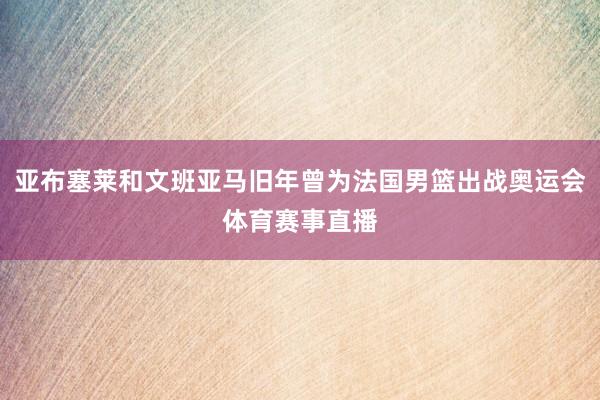 亚布塞莱和文班亚马旧年曾为法国男篮出战奥运会体育赛事直播