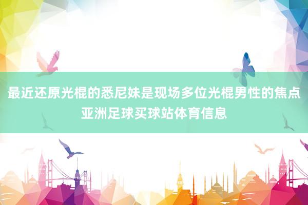 最近还原光棍的悉尼妹是现场多位光棍男性的焦点亚洲足球买球站体育信息