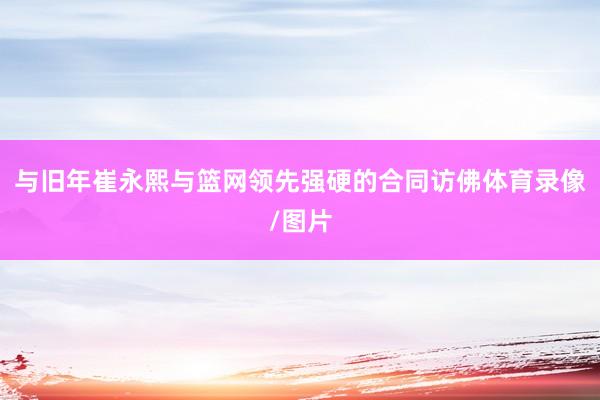 与旧年崔永熙与篮网领先强硬的合同访佛体育录像/图片
