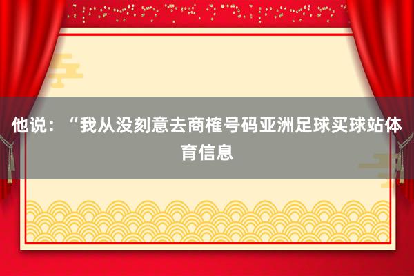 他说：“我从没刻意去商榷号码亚洲足球买球站体育信息