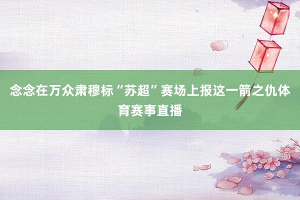 念念在万众肃穆标“苏超”赛场上报这一箭之仇体育赛事直播