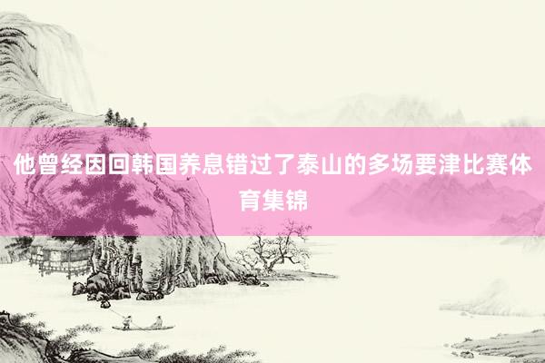 他曾经因回韩国养息错过了泰山的多场要津比赛体育集锦