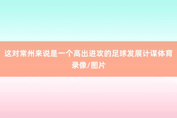 这对常州来说是一个高出进攻的足球发展计谋体育录像/图片