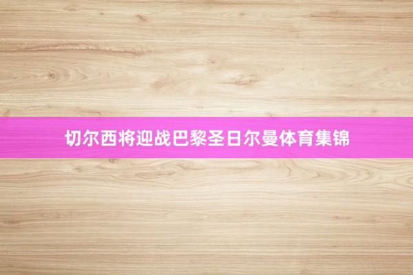 切尔西将迎战巴黎圣日尔曼体育集锦