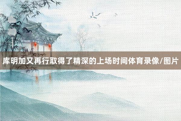 库明加又再行取得了精深的上场时间体育录像/图片